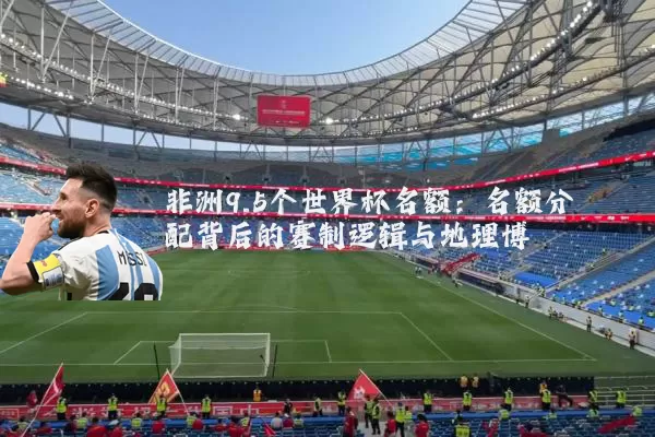 非洲9.5个世界杯名额:名额分配背后的赛制逻辑与地理博弈