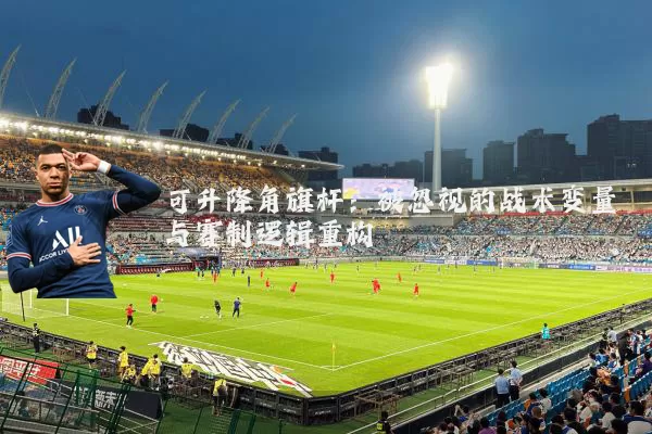 可升降角旗杆:被忽视的战术变量与赛制逻辑重构