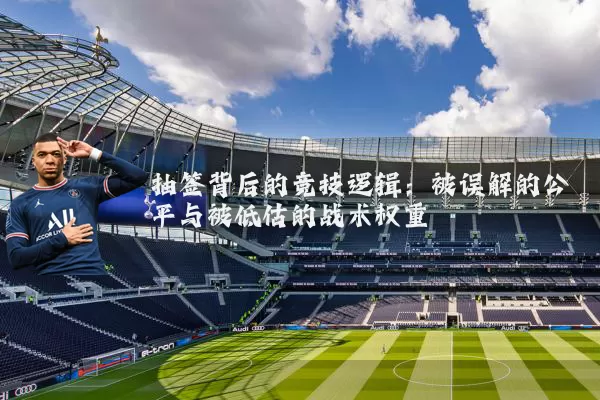 抽签背后的竞技逻辑:被误解的公平与被低估的战术权重