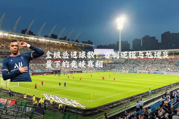 全组总进球数:赛制逻辑与地理变量下的竞技真相